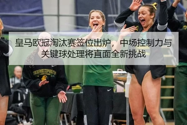 皇马欧冠淘汰赛签位出炉，中场控制力与关键球处理将直面全新挑战