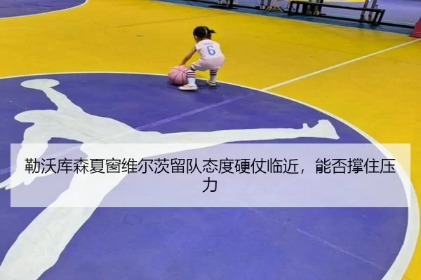 勒沃库森夏窗维尔茨留队态度硬仗临近，能否撑住压力