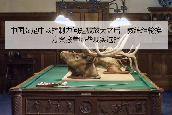 中国女足中场控制力问题被放大之后，教练组轮换方案藏着哪些现实选择