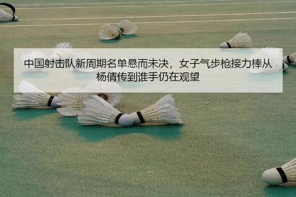 中国射击队新周期名单悬而未决，女子气步枪接力棒从杨倩传到谁手仍在观望